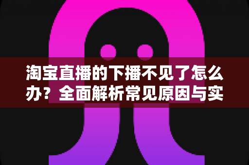 淘宝直播的下播不见了怎么办?全面解析常见原因与实用解决方法 淘宝直播的下播不见了怎么办?全面解析常见原因与实用解决方法