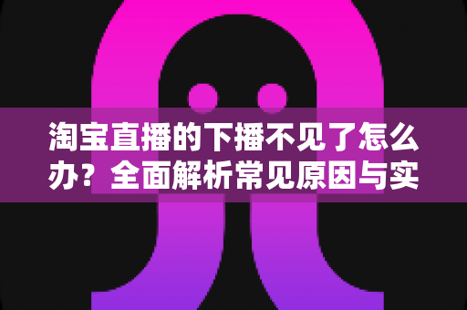 淘宝直播的下播不见了怎么办?全面解析常见原因与实用解决方法 淘宝直播的下播不见了怎么办?全面解析常见原因与实用解决方法