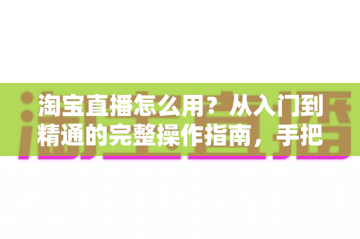 淘宝直播怎么用?从入门到精通的完整操作指南,手把手教你玩转直播购物与开播赚钱 淘宝直播怎么用?从入门到精通的完整操作指南,手把手教你玩转直播购物与开播赚钱