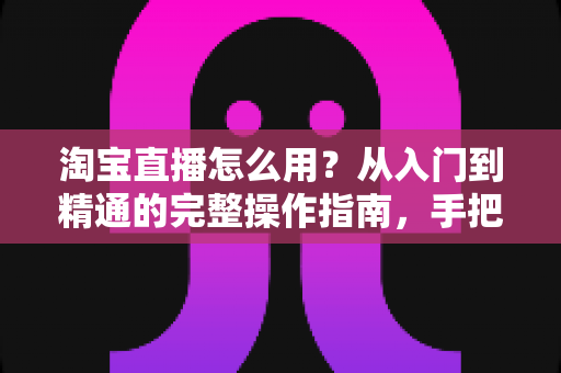 淘宝直播怎么用?从入门到精通的完整操作指南,手把手教你玩转直播购物与开播赚钱 淘宝直播怎么用?从入门到精通的完整操作指南,手把手教你玩转直播购物与开播赚钱