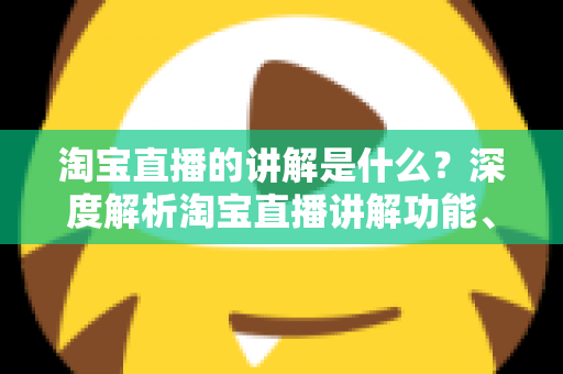 淘宝直播的讲解是什么？深度解析淘宝直播讲解功能、作用与实操技巧