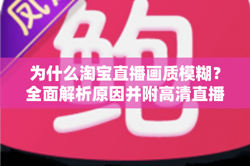为什么淘宝直播画质模糊？全面解析原因并附高清直播间优化实用指南