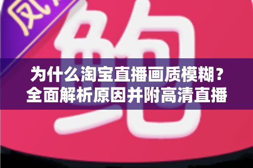 为什么淘宝直播画质模糊？全面解析原因并附高清直播间优化实用指南