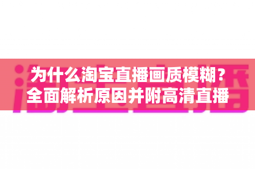 为什么淘宝直播画质模糊？全面解析原因并附高清直播间优化实用指南