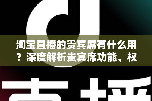 淘宝直播的贵宾席有什么用?深度解析贵宾席功能、权益与运营价值全攻略 淘宝直播的贵宾席有什么用?深度解析贵宾席功能、权益与运营价值全攻略