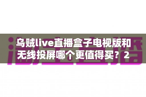 乌贼live直播盒子电视版和无线投屏哪个更值得买?2025年最全选购对比指南 乌贼live直播盒子电视版和无线投屏哪个更值得买?2025年最全选购对比指南