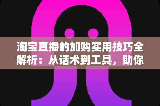 淘宝直播的加购实用技巧全解析：从话术到工具，助你快速提升直播间转化率