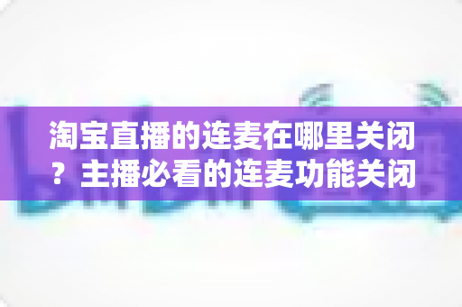 淘宝直播的连麦在哪里关闭?主播必看的连麦功能关闭全流程实用指南 淘宝直播的连麦在哪里关闭?主播必看的连麦功能关闭全流程实用指南