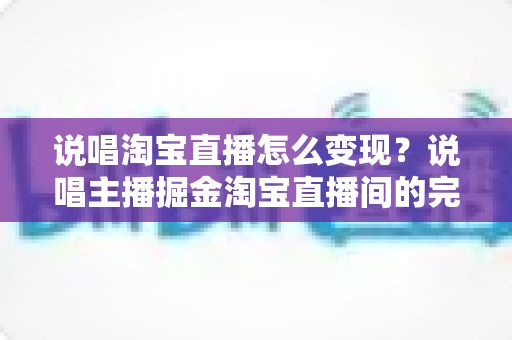 说唱淘宝直播怎么变现？说唱主播掘金淘宝直播间的完整盈利指南
