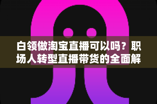 白领做淘宝直播可以吗?职场人转型直播带货的全面解析与实用指南 白领做淘宝直播可以吗?职场人转型直播带货的全面解析与实用指南