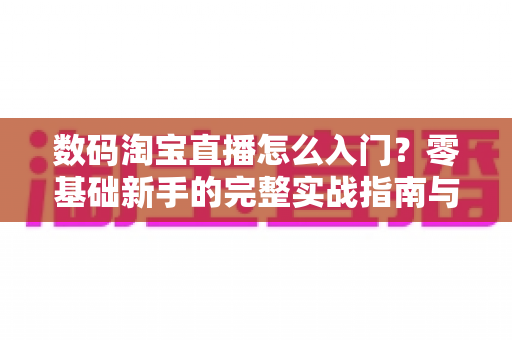 数码淘宝直播怎么入门？零基础新手的完整实战指南与避坑手册