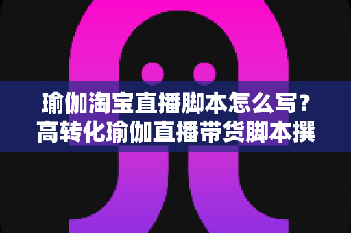 瑜伽淘宝直播脚本怎么写？高转化瑜伽直播带货脚本撰写全攻略