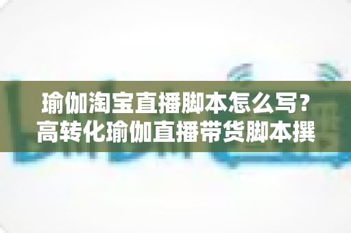 瑜伽淘宝直播脚本怎么写？高转化瑜伽直播带货脚本撰写全攻略