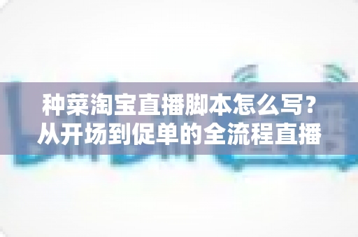 种菜淘宝直播脚本怎么写?从开场到促单的全流程直播脚本写作指南与实用模板 种菜淘宝直播脚本怎么写?从开场到促单的全流程直播脚本写作指南与实用模板