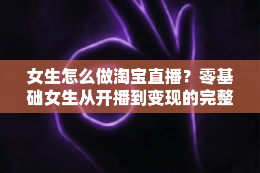 女生怎么做淘宝直播？零基础女生从开播到变现的完整实战指南
