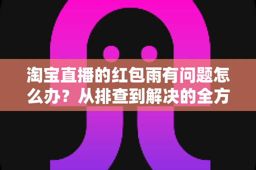 淘宝直播的红包雨有问题怎么办?从排查到解决的全方位实用指南 淘宝直播的红包雨有问题怎么办?从排查到解决的全方位实用指南