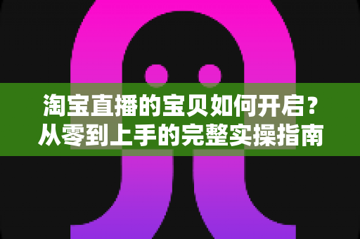淘宝直播的宝贝如何开启?从零到上手的完整实操指南与运营技巧 淘宝直播的宝贝如何开启?从零到上手的完整实操指南与运营技巧