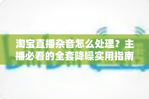 淘宝直播杂音怎么处理？主播必看的全套降噪实用指南