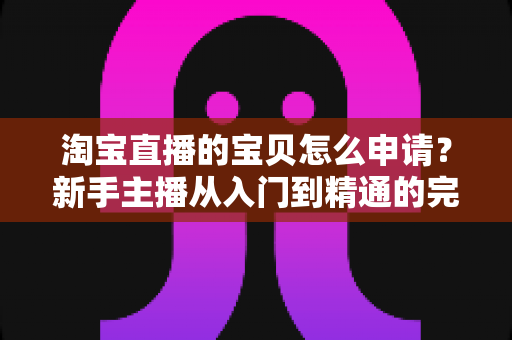 淘宝直播的宝贝怎么申请?新手主播从入门到精通的完整操作指南与实战技巧 淘宝直播的宝贝怎么申请?新手主播从入门到精通的完整操作指南与实战技巧