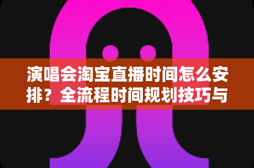 演唱会淘宝直播时间怎么安排?全流程时间规划技巧与实操指南详解 演唱会淘宝直播时间怎么安排?全流程时间规划技巧与实操指南详解