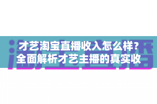 才艺淘宝直播收入怎么样?全面解析才艺主播的真实收入水平与赚钱技巧 才艺淘宝直播收入怎么样?全面解析才艺主播的真实收入水平与赚钱技巧