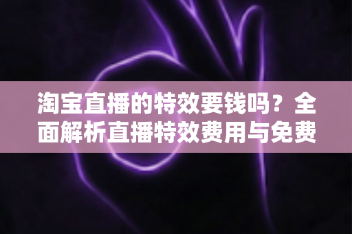 淘宝直播的特效要钱吗？全面解析直播特效费用与免费使用技巧