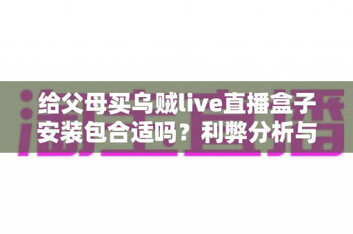 给父母买乌贼live直播盒子安装包合适吗?利弊分析与避坑选购指南 给父母买乌贼live直播盒子安装包合适吗?利弊分析与避坑选购指南
