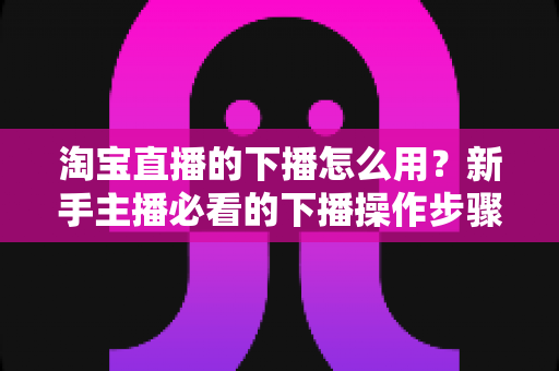 淘宝直播的下播怎么用？新手主播必看的下播操作步骤与下播后运营全攻略