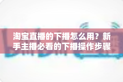 淘宝直播的下播怎么用？新手主播必看的下播操作步骤与下播后运营全攻略