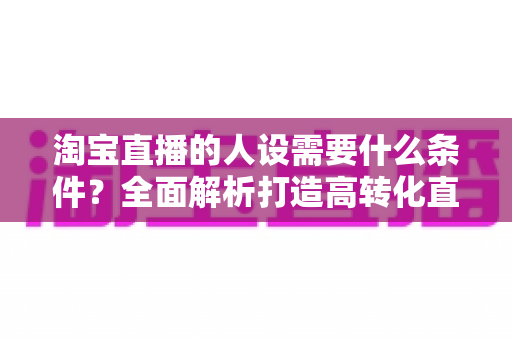 淘宝直播的人设需要什么条件?全面解析打造高转化直播间人设的核心要素与实操方法 淘宝直播的人设需要什么条件?全面解析打造高转化直播间人设的核心要素与实操方法