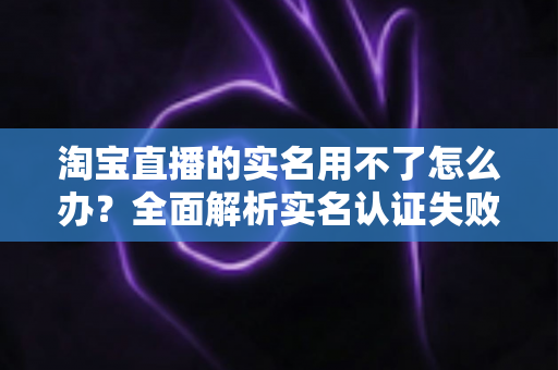 淘宝直播的实名用不了怎么办？全面解析实名认证失败的原因与实用解决方法