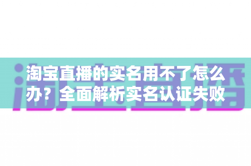 淘宝直播的实名用不了怎么办？全面解析实名认证失败的原因与实用解决方法