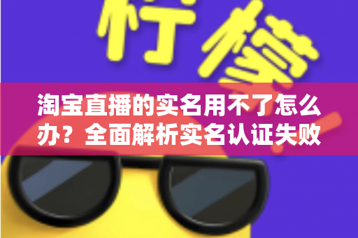 淘宝直播的实名用不了怎么办？全面解析实名认证失败的原因与实用解决方法