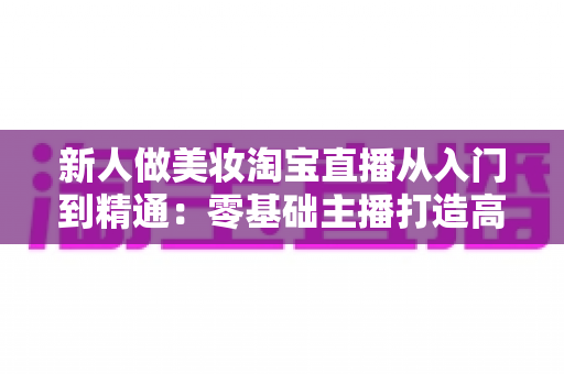 新人做美妆淘宝直播从入门到精通：零基础主播打造高转化美妆直播间的完整实战指南