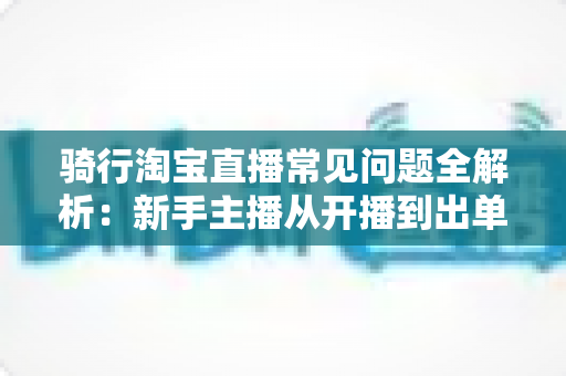 骑行淘宝直播常见问题全解析：新手主播从开播到出单的实战指南