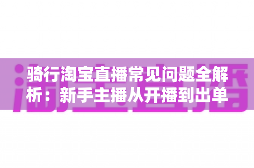 骑行淘宝直播常见问题全解析：新手主播从开播到出单的实战指南