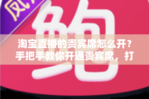 淘宝直播的贵宾席怎么开?手把手教你开通贵宾席,打造高互动、高转化的直播间 淘宝直播的贵宾席怎么开?手把手教你开通贵宾席,打造高互动、高转化的直播间