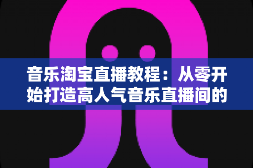 音乐淘宝直播教程:从零开始打造高人气音乐直播间的完整实战指南 音乐淘宝直播教程:从零开始打造高人气音乐直播间的完整实战指南