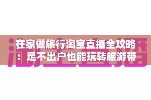在家做旅行淘宝直播全攻略：足不出户也能玩转旅游带货新副业