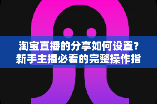 淘宝直播的分享如何设置?新手主播必看的完整操作指南与实用技巧 淘宝直播的分享如何设置?新手主播必看的完整操作指南与实用技巧
