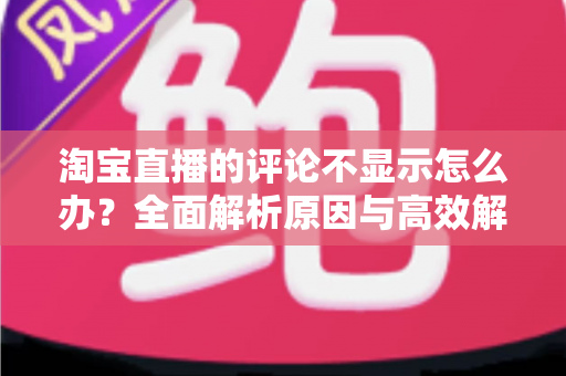 淘宝直播的评论不显示怎么办?全面解析原因与高效解决指南 淘宝直播的评论不显示怎么办?全面解析原因与高效解决指南