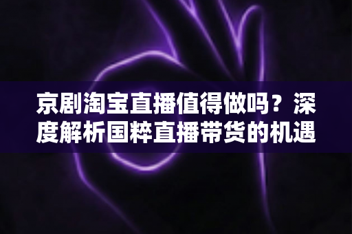 京剧淘宝直播值得做吗?深度解析国粹直播带货的机遇、挑战与变现之道 京剧淘宝直播值得做吗?深度解析国粹直播带货的机遇、挑战与变现之道