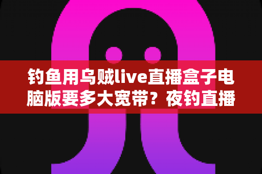 钓鱼用乌贼live直播盒子电脑版要多大宽带?夜钓直播带宽配置全攻略 钓鱼用乌贼live直播盒子电脑版要多大宽带?夜钓直播带宽配置全攻略