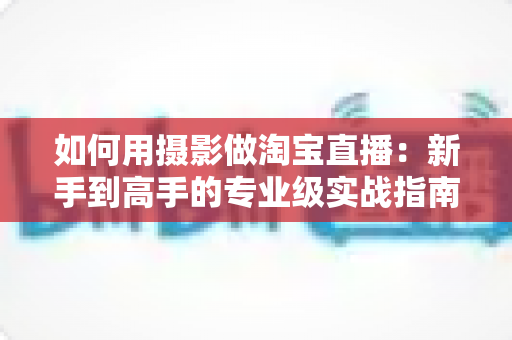 如何用摄影做淘宝直播:新手到高手的专业级实战指南 如何用摄影做淘宝直播:新手到高手的专业级实战指南