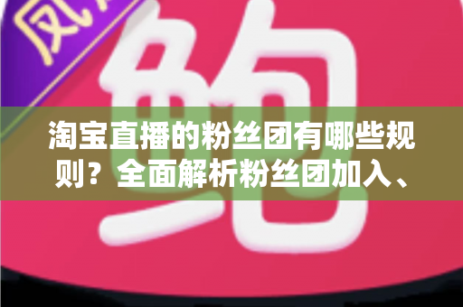 淘宝直播的粉丝团有哪些规则?全面解析粉丝团加入、等级与运营规则全攻略 淘宝直播的粉丝团有哪些规则?全面解析粉丝团加入、等级与运营规则全攻略