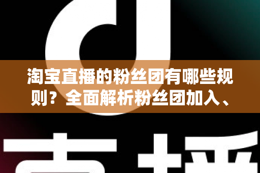 淘宝直播的粉丝团有哪些规则?全面解析粉丝团加入、等级与运营规则全攻略 淘宝直播的粉丝团有哪些规则?全面解析粉丝团加入、等级与运营规则全攻略