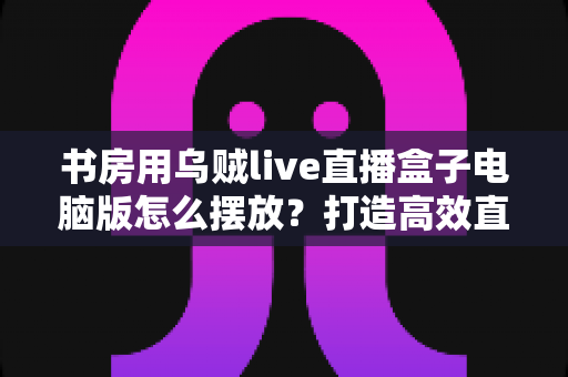 书房用乌贼live直播盒子电脑版怎么摆放?打造高效直播空间的实用指南 书房用乌贼live直播盒子电脑版怎么摆放?打造高效直播空间的实用指南