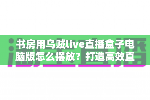 书房用乌贼live直播盒子电脑版怎么摆放？打造高效直播空间的实用指南