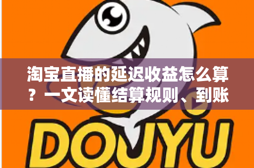 淘宝直播的延迟收益怎么算?一文读懂结算规则、到账周期与提现技巧 淘宝直播的延迟收益怎么算?一文读懂结算规则、到账周期与提现技巧