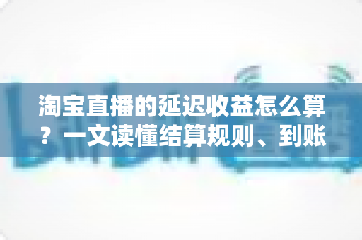 淘宝直播的延迟收益怎么算?一文读懂结算规则、到账周期与提现技巧 淘宝直播的延迟收益怎么算?一文读懂结算规则、到账周期与提现技巧